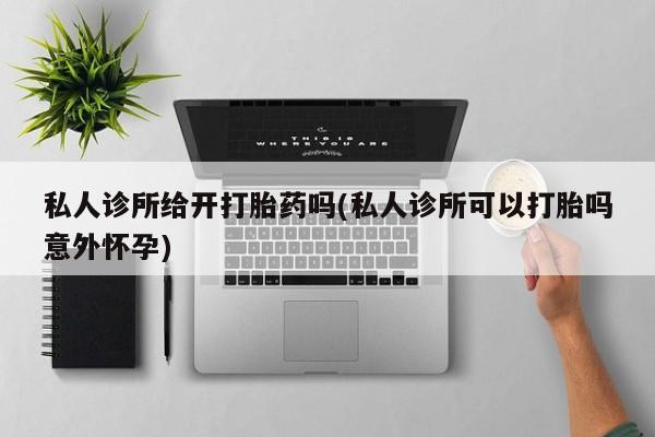 打胎药购买联系私人诊所给开打胎药吗(私人诊所可以打胎吗意外怀孕)