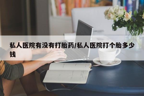 打胎药购买联系私人医院有没有打胎药/私人医院打个胎多少钱