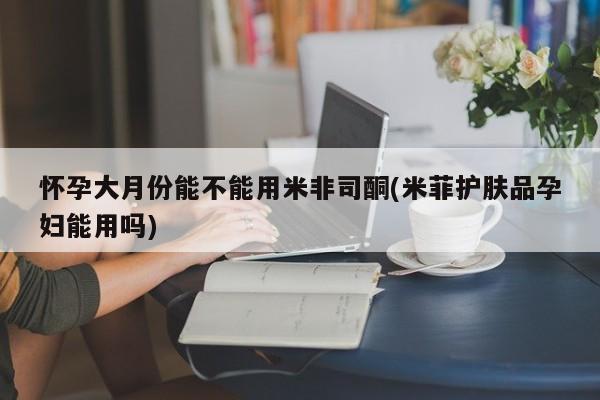 打胎药购买联系怀孕大月份能不能用米非司酮(米菲护肤品孕妇能用吗)