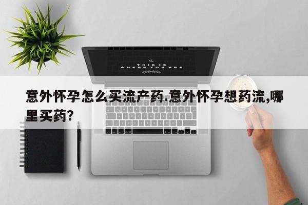 打胎药购买联系意外怀孕怎么买流产药.意外怀孕想药流,哪里买药？