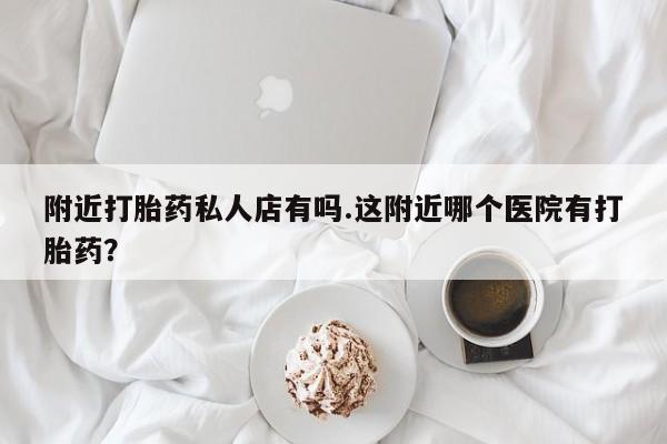 打胎药购买联系附近打胎药私人店有吗.这附近哪个医院有打胎药？