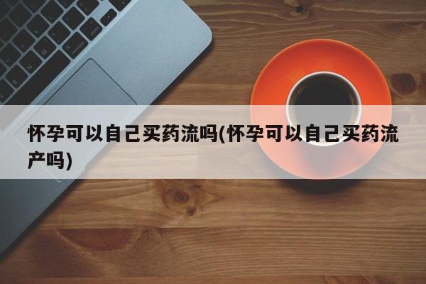 打胎药购买联系怀孕可以自己买药流吗(怀孕可以自己买药流产吗)