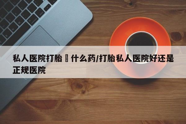 打胎药购买联系私人医院打胎給什么药/打胎私人医院好还是正规医院