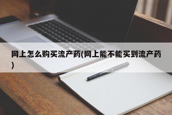 打胎药购买联系网上怎么购买流产药(网上能不能买到流产药)
